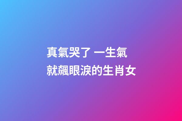真氣哭了 一生氣就飆眼淚的生肖女